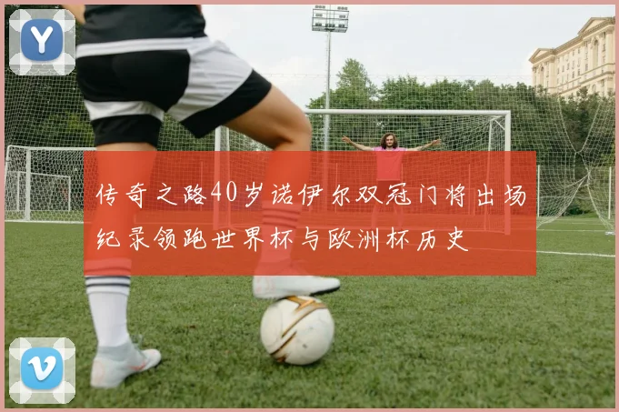 传奇之路40岁诺伊尔双冠门将出场纪录领跑世界杯与欧洲杯历史