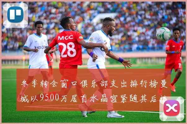 冬季转会窗口俱乐部支出排行榜曼城以9500万居首水晶宫紧随其后达8970万