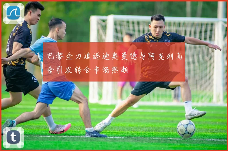 巴黎全力追逐迪奥曼德与阿克利乌舍引发转会市场热潮