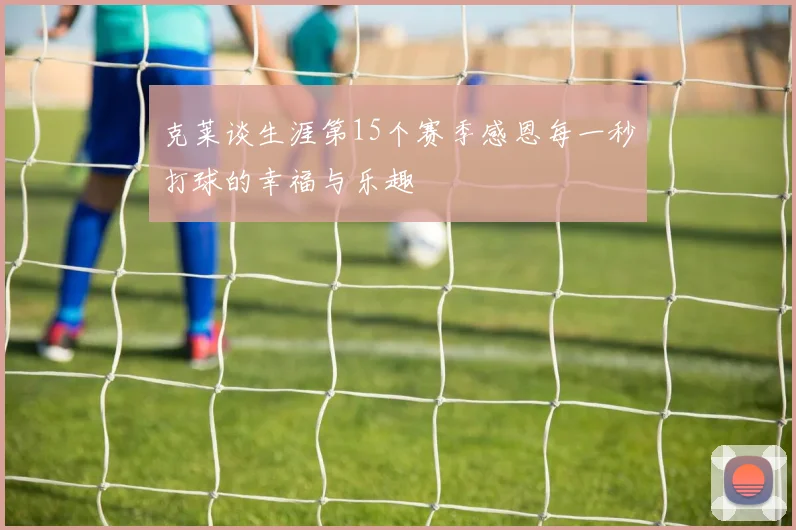克莱谈生涯第15个赛季感恩每一秒打球的幸福与乐趣