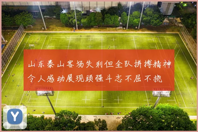 山东泰山客场失利但全队拼搏精神令人感动展现顽强斗志不屈不挠
