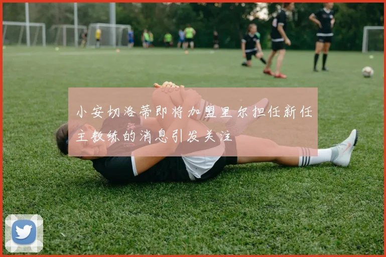 小安切洛蒂即将加盟里尔担任新任主教练的消息引发关注