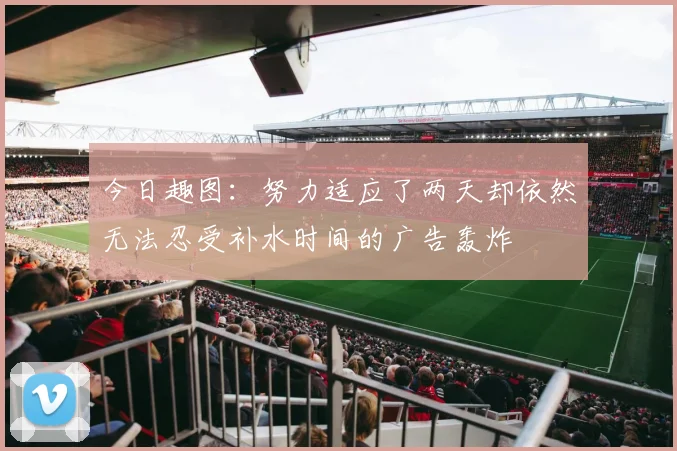 今日趣图：努力适应了两天却依然无法忍受补水时间的广告轰炸