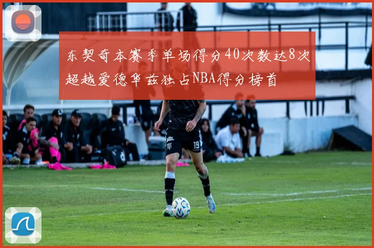 东契奇本赛季单场得分40次数达8次超越爱德华兹独占NBA得分榜首