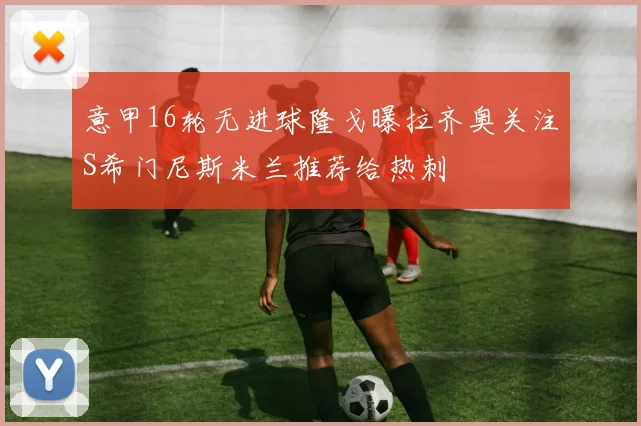 意甲16轮无进球隆戈曝拉齐奥关注S希门尼斯米兰推荐给热刺