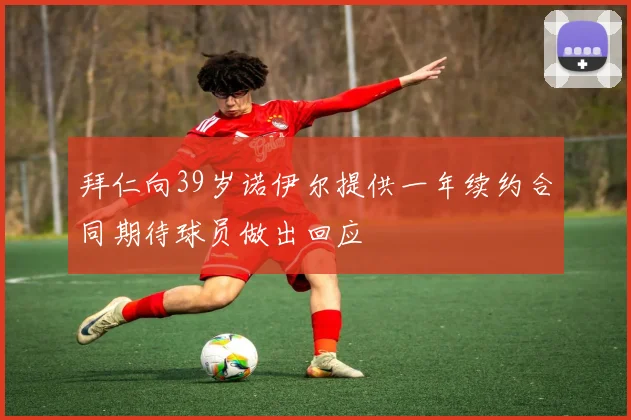 拜仁向39岁诺伊尔提供一年续约合同期待球员做出回应