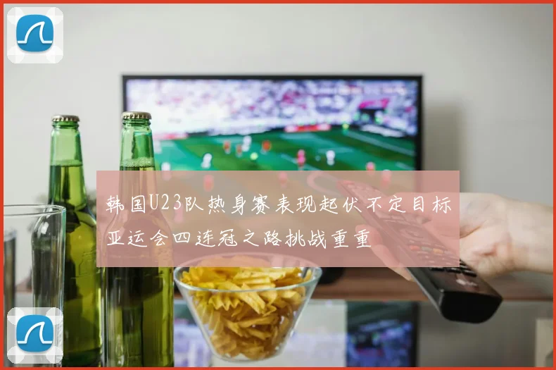 韩国U23队热身赛表现起伏不定目标亚运会四连冠之路挑战重重