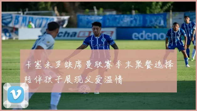 卡塞米罗缺席曼联赛季末聚餐选择陪伴孩子展现父爱温情