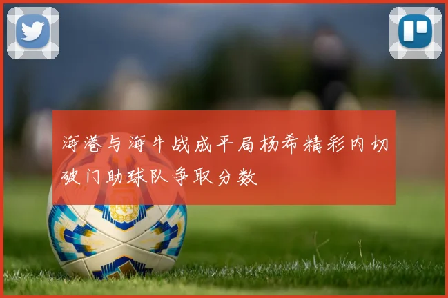 海港与海牛战成平局杨希精彩内切破门助球队争取分数