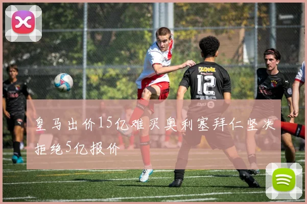 皇马出价15亿难买奥利塞拜仁坚决拒绝5亿报价
