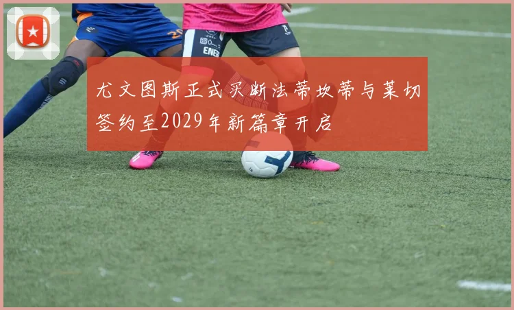 尤文图斯正式买断法蒂坎蒂与莱切签约至2029年新篇章开启