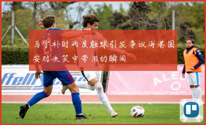 马宁补时两度触球引发争议海港国安对决笑中带泪的瞬间