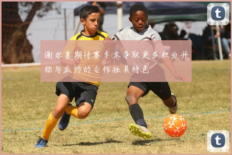 谢尔基期待赛季末争取更多积分并称与瓜帅的合作独具特色