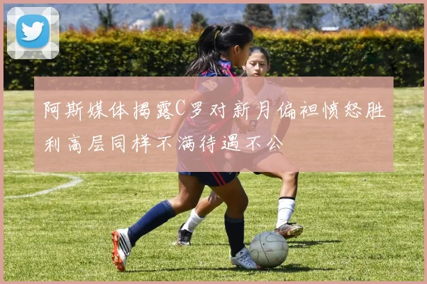 阿斯媒体揭露C罗对新月偏袒愤怒胜利高层同样不满待遇不公