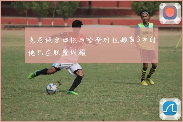 克尼佩尔回忆与哈登对位趣事3岁时他已在联盟闪耀