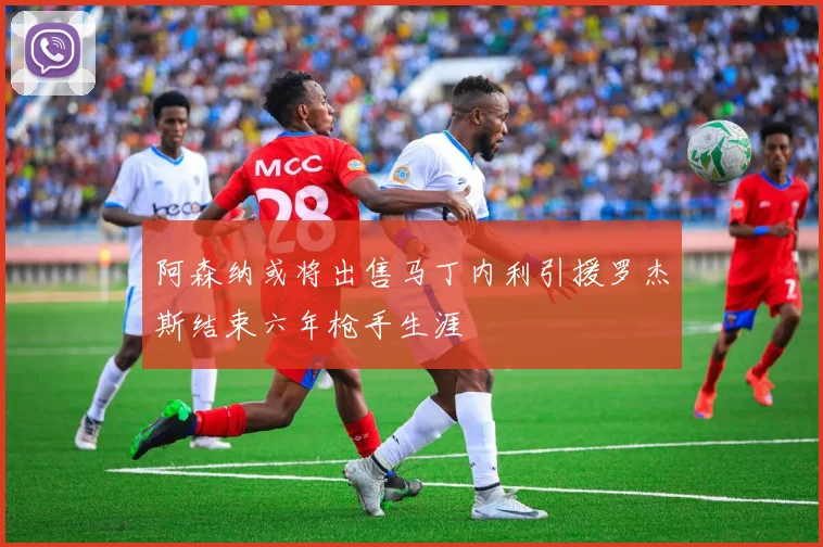 阿森纳或将出售马丁内利引援罗杰斯结束六年枪手生涯