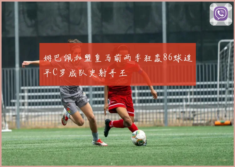 姆巴佩加盟皇马前两季狂轰86球追平C罗成队史射手王
