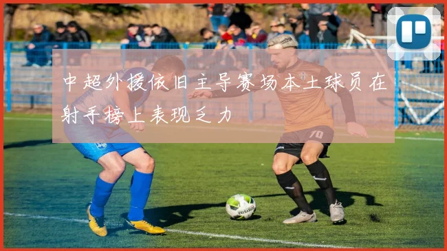 中超外援依旧主导赛场本土球员在射手榜上表现乏力