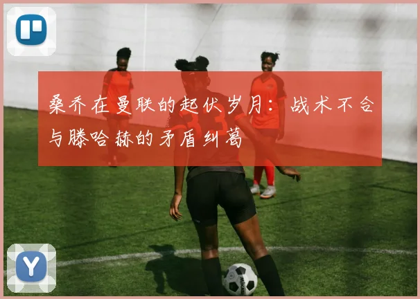 桑乔在曼联的起伏岁月：战术不合与滕哈赫的矛盾纠葛
