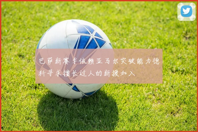 巴萨新赛季依赖亚马尔突破能力德科寻求擅长过人的新援加入