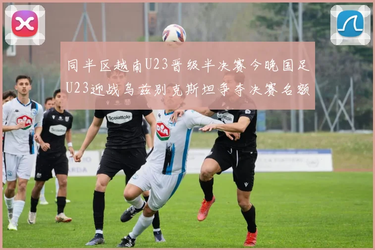 同半区越南U23晋级半决赛今晚国足U23迎战乌兹别克斯坦争夺决赛名额